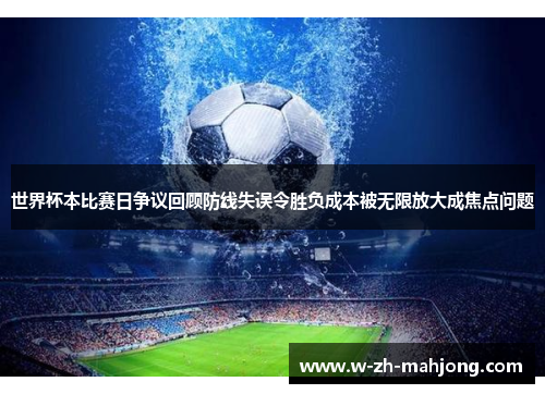 世界杯本比赛日争议回顾防线失误令胜负成本被无限放大成焦点问题