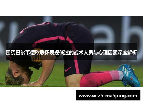 围绕巴尔韦德欧联杯表现低迷的战术人员与心理因素深度解析