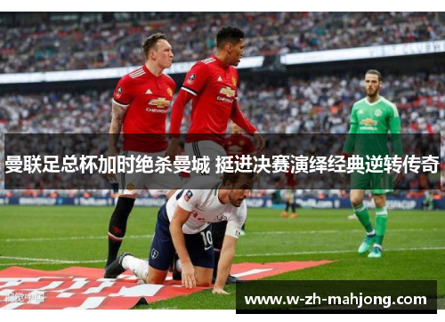 曼联足总杯加时绝杀曼城 挺进决赛演绎经典逆转传奇