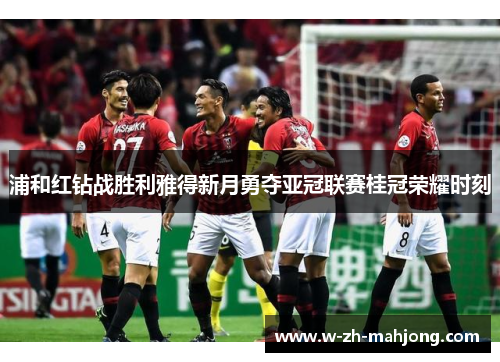 浦和红钻战胜利雅得新月勇夺亚冠联赛桂冠荣耀时刻 浦和红钻战胜利雅得新月勇夺亚冠联赛桂冠荣耀时刻