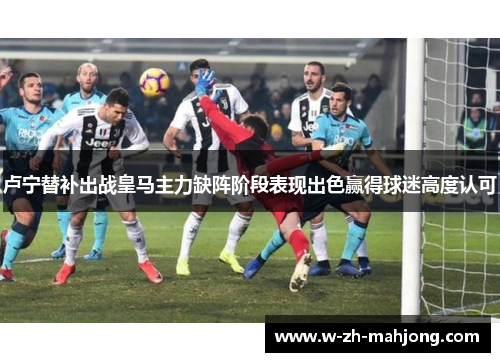 卢宁替补出战皇马主力缺阵阶段表现出色赢得球迷高度认可