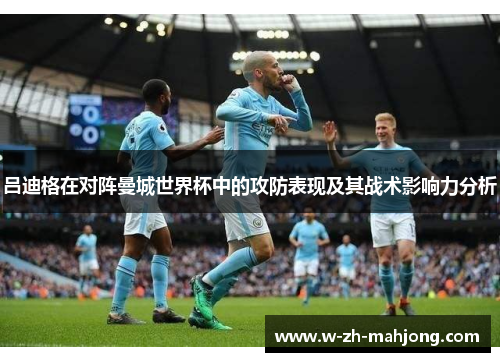 吕迪格在对阵曼城世界杯中的攻防表现及其战术影响力分析 吕迪格在对阵曼城世界杯中的攻防表现及其战术影响力分析