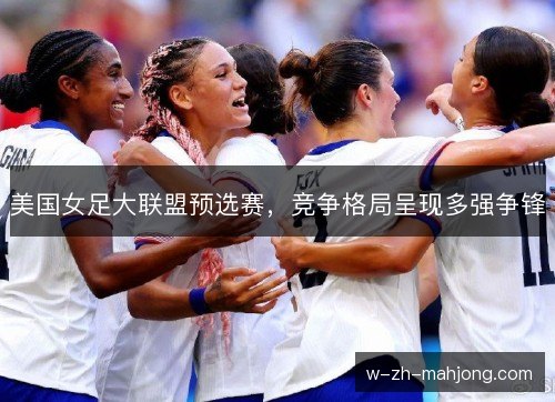 美国女足大联盟预选赛,竞争格局呈现多强争锋 美国女足大联盟预选赛,竞争格局呈现多强争锋