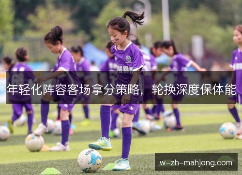 年轻化阵容客场拿分策略,轮换深度保体能 年轻化阵容客场拿分策略,轮换深度保体能